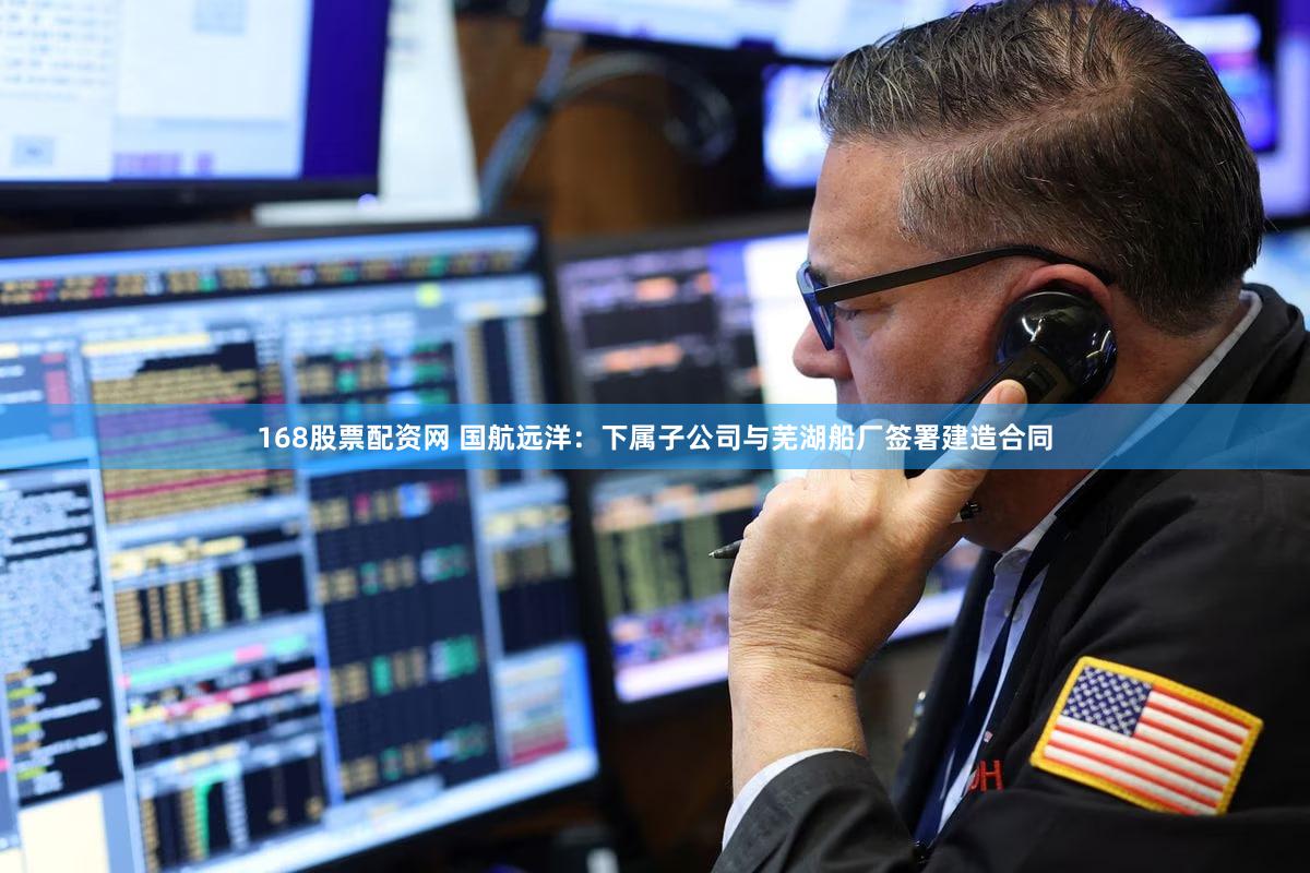168股票配资网 国航远洋：下属子公司与芜湖船厂签署建造合同
