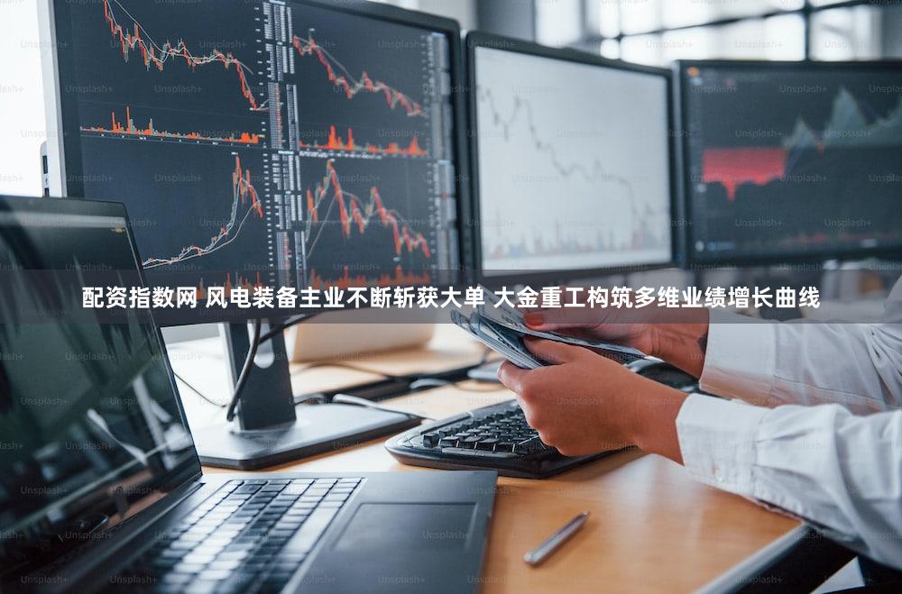 配资指数网 风电装备主业不断斩获大单 大金重工构筑多维业绩增长曲线