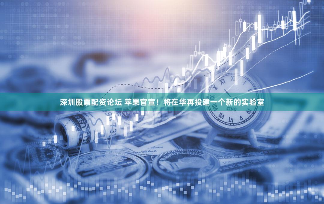 深圳股票配资论坛 苹果官宣！将在华再投建一个新的实验室