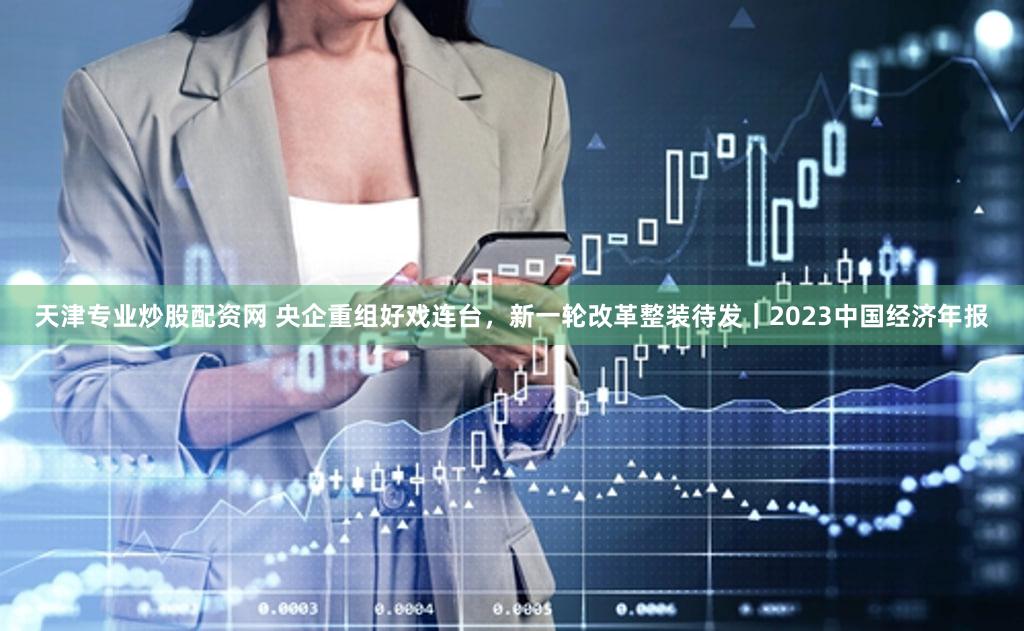 天津专业炒股配资网 央企重组好戏连台，新一轮改革整装待发｜2023中国经济年报