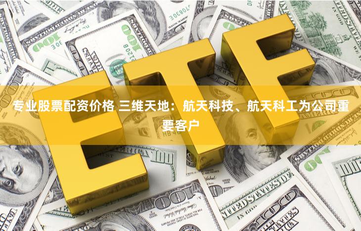 专业股票配资价格 三维天地：航天科技、航天科工为公司重要客户