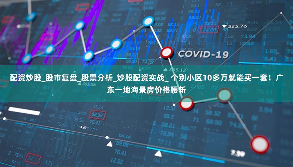 配资炒股_股市复盘_股票分析_炒股配资实战_ 个别小区10多万就能买一套！广东一地海景房价格腰斩