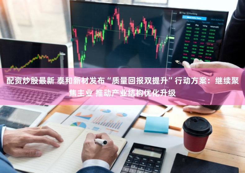 配资炒股最新 泰和新材发布“质量回报双提升”行动方案:继续聚焦主业 推动产业结构优化升级