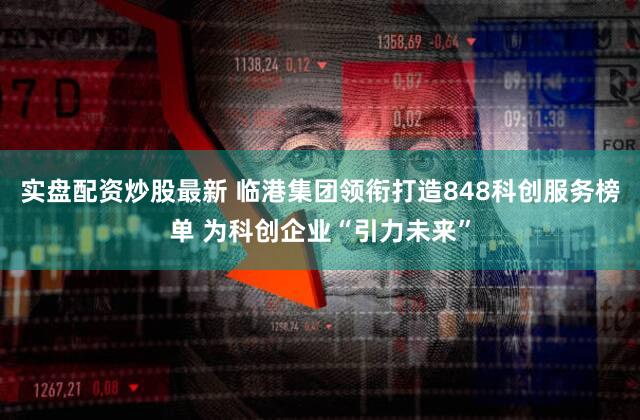 实盘配资炒股最新 临港集团领衔打造848科创服务榜单 为科创企业“引力未来”