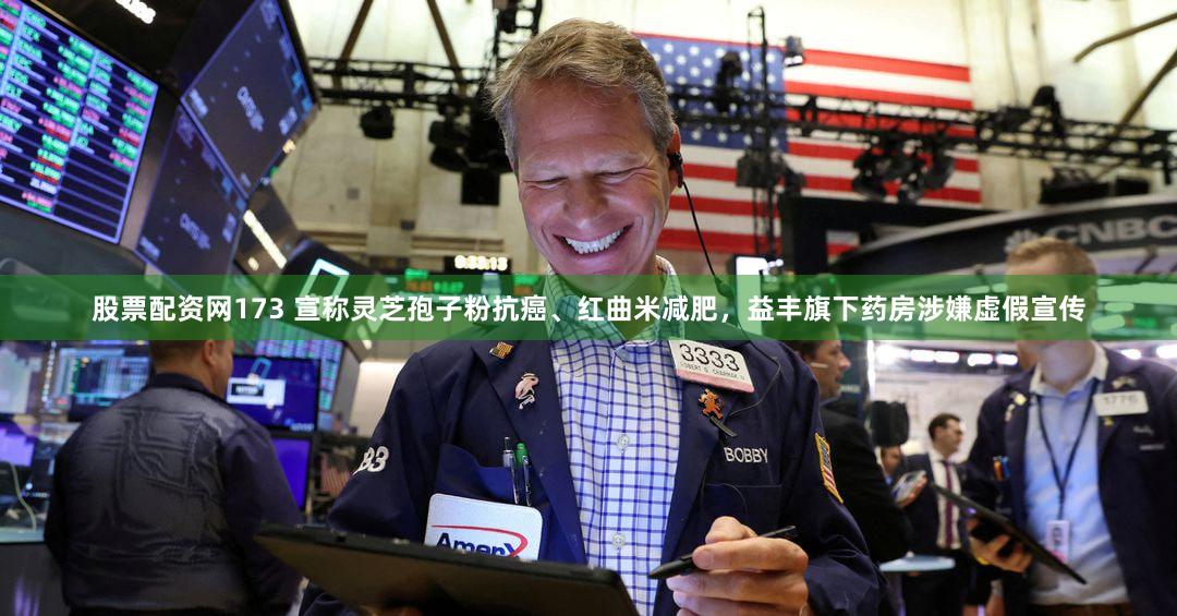 股票配资网173 宣称灵芝孢子粉抗癌、红曲米减肥,益丰旗下药房涉嫌虚假宣传