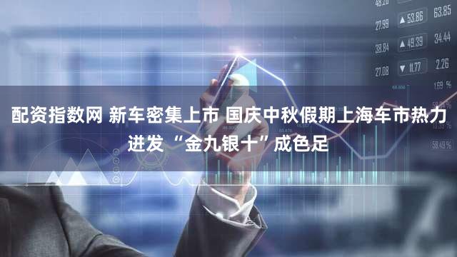 配资指数网 新车密集上市 国庆中秋假期上海车市热力迸发 “金九银十”成色足