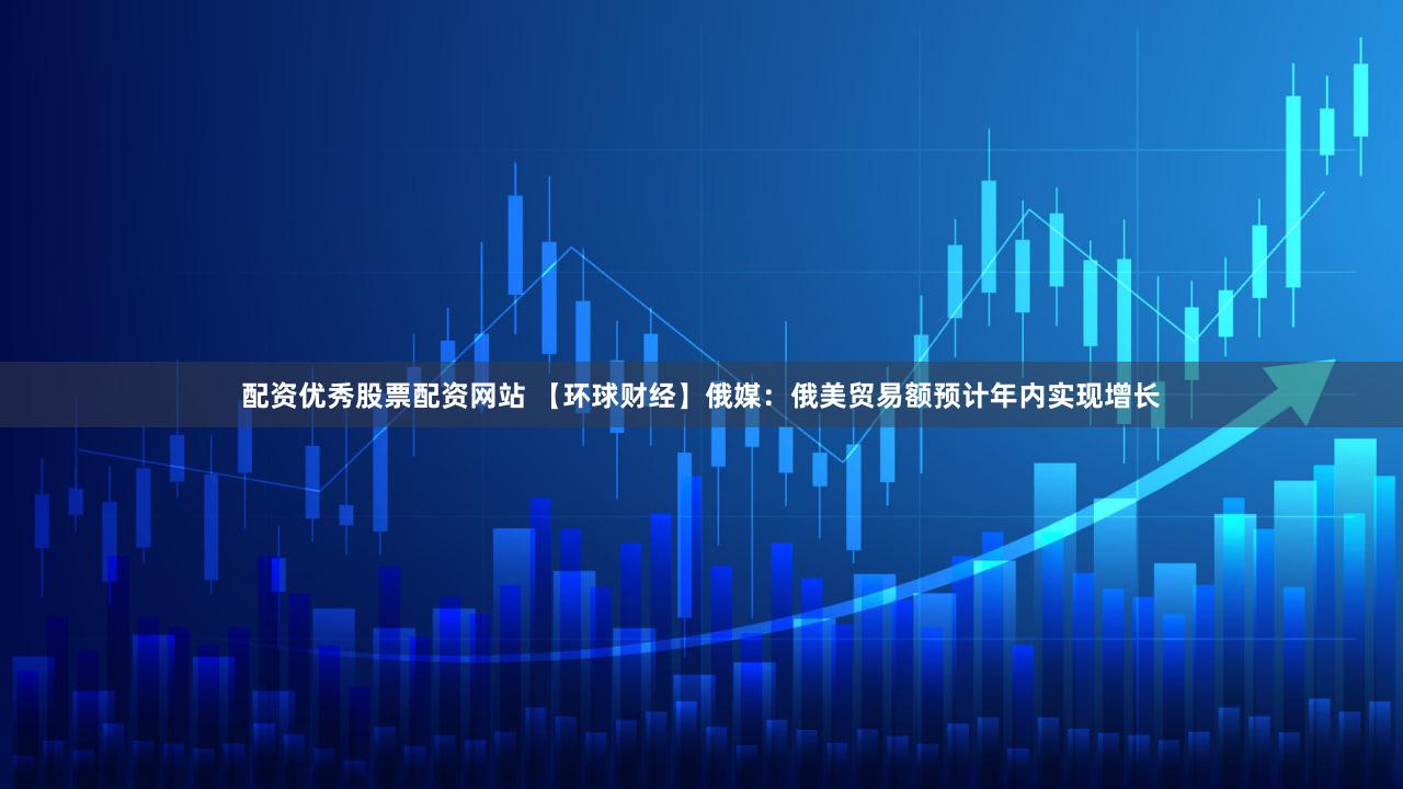 配资优秀股票配资网站 【环球财经】俄媒:俄美贸易额预计年内实现增长