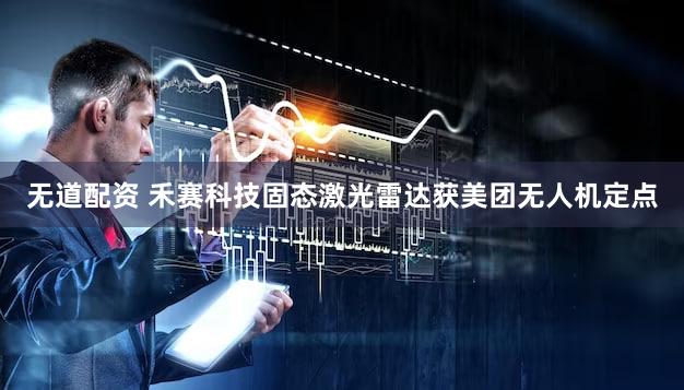 无道配资 禾赛科技固态激光雷达获美团无人机定点