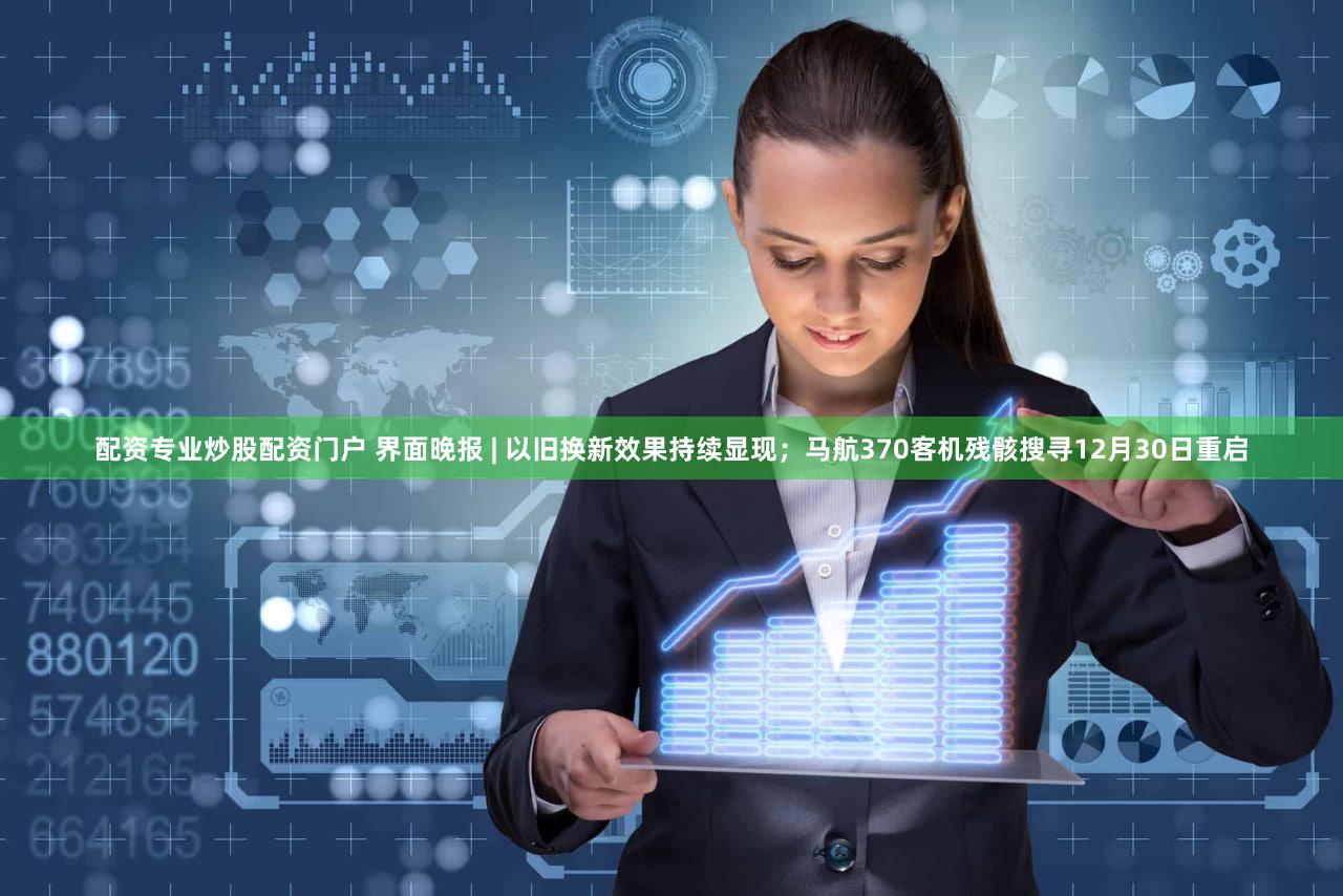 配资专业炒股配资门户 界面晚报 | 以旧换新效果持续显现；马航370客机残骸搜寻12月30日重启