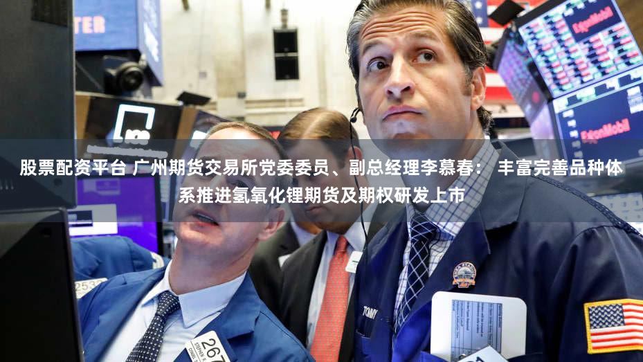 股票配资平台 广州期货交易所党委委员、副总经理李慕春： 丰富完善品种体系推进氢氧化锂期货及期权研发上市