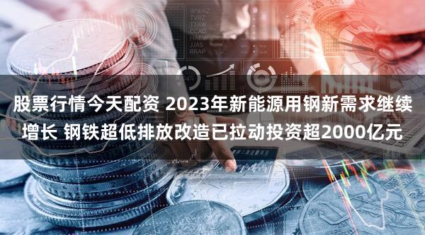 股票行情今天配资 2023年新能源用钢新需求继续增长 钢铁超低排放改造已拉动投资超2000亿元