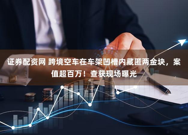 证券配资网 跨境空车在车架凹槽内藏匿两金块，案值超百万！查获现场曝光