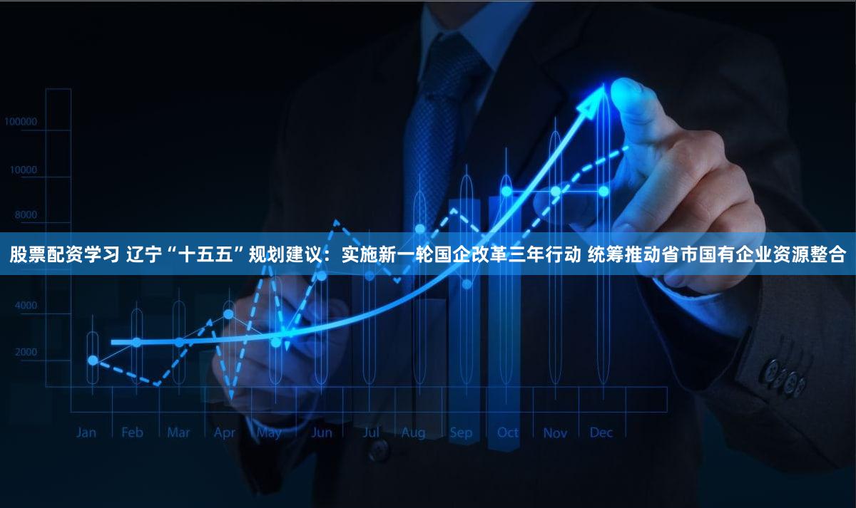 股票配资学习 辽宁“十五五”规划建议：实施新一轮国企改革三年行动 统筹推动省市国有企业资源整合