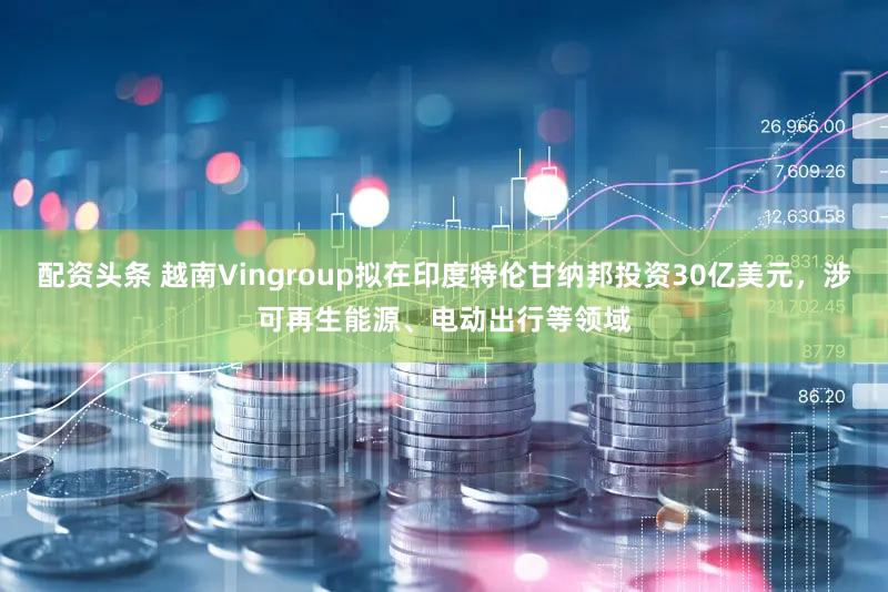 配资头条 越南Vingroup拟在印度特伦甘纳邦投资30亿美元，涉可再生能源、电动出行等领域