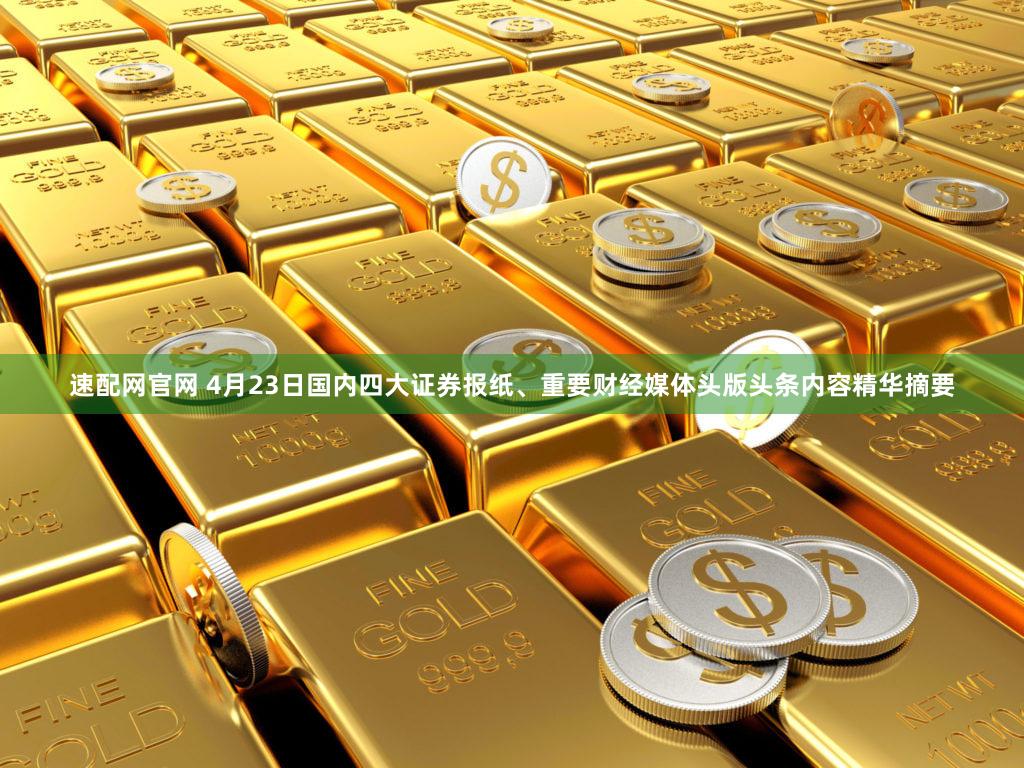 速配网官网 4月23日国内四大证券报纸、重要财经媒体头版头条内容精华摘要