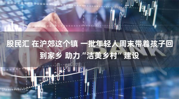 股民汇 在沪郊这个镇 一批年轻人周末带着孩子回到家乡 助力“洁美乡村”建设