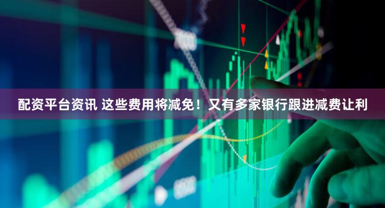 配资平台资讯 这些费用将减免！又有多家银行跟进减费让利