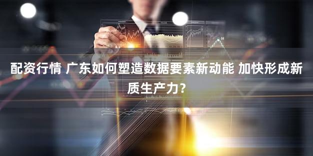 配资行情 广东如何塑造数据要素新动能 加快形成新质生产力?