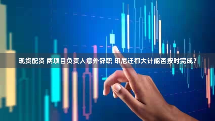 现货配资 两项目负责人意外辞职 印尼迁都大计能否按时完成？