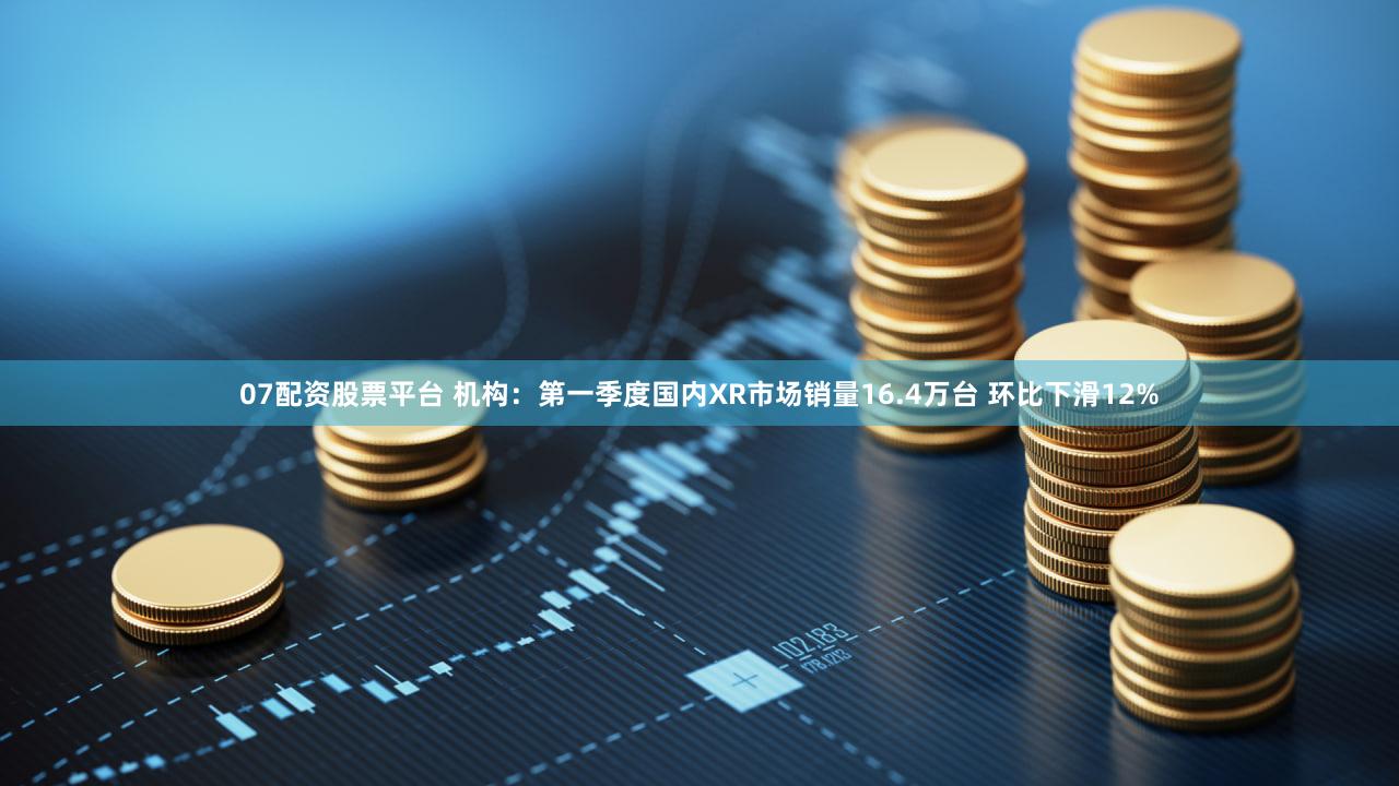 07配资股票平台 机构：第一季度国内XR市场销量16.4万台 环比下滑12%
