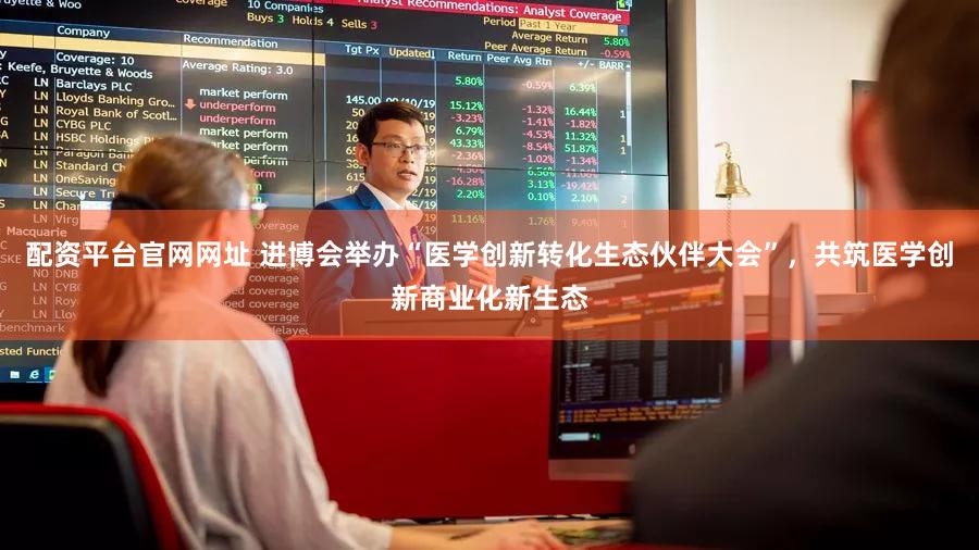 配资平台官网网址 进博会举办“医学创新转化生态伙伴大会”，共筑医学创新商业化新生态