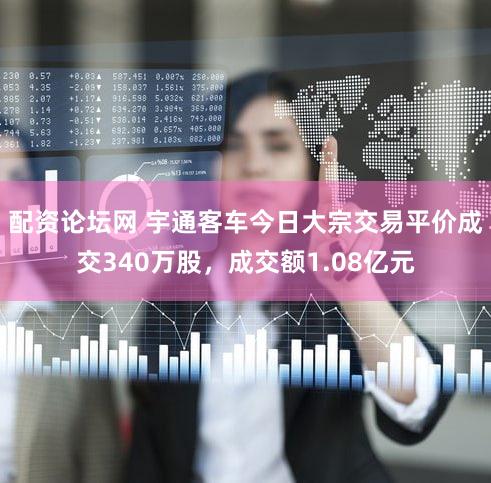 配资论坛网 宇通客车今日大宗交易平价成交340万股，成交额1.08亿元