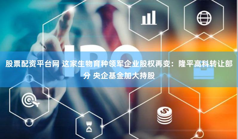 股票配资平台网 这家生物育种领军企业股权再变：隆平高科转让部分 央企基金加大持股