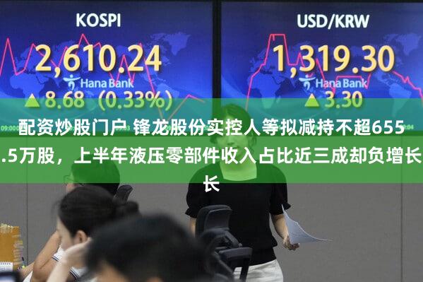 配资炒股门户 锋龙股份实控人等拟减持不超655.5万股，上半年液压零部件收入占比近三成却负增长