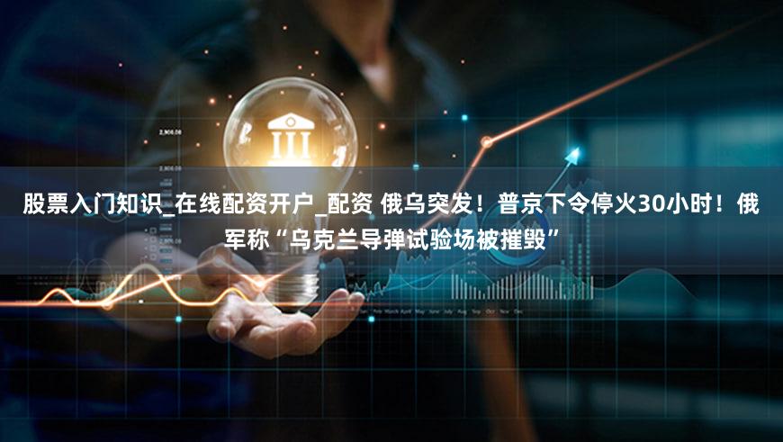 股票入门知识_在线配资开户_配资 俄乌突发！普京下令停火30小时！俄军称“乌克兰导弹试验场被摧毁”