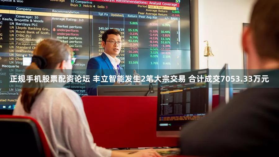 正规手机股票配资论坛 丰立智能发生2笔大宗交易 合计成交7053.33万元