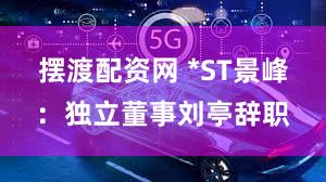 摆渡配资网 *ST景峰：独立董事刘亭辞职