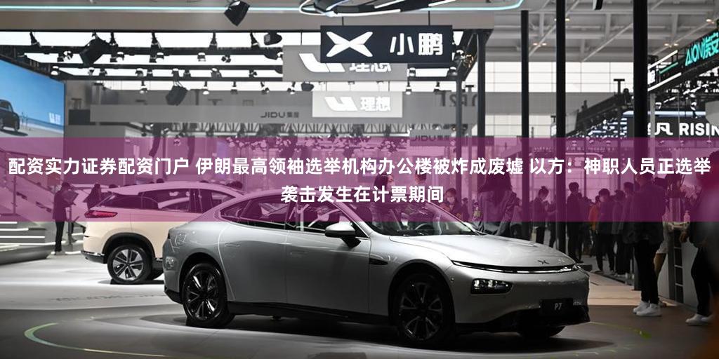 配资实力证券配资门户 伊朗最高领袖选举机构办公楼被炸成废墟 以方：神职人员正选举 袭击发生在计票期间