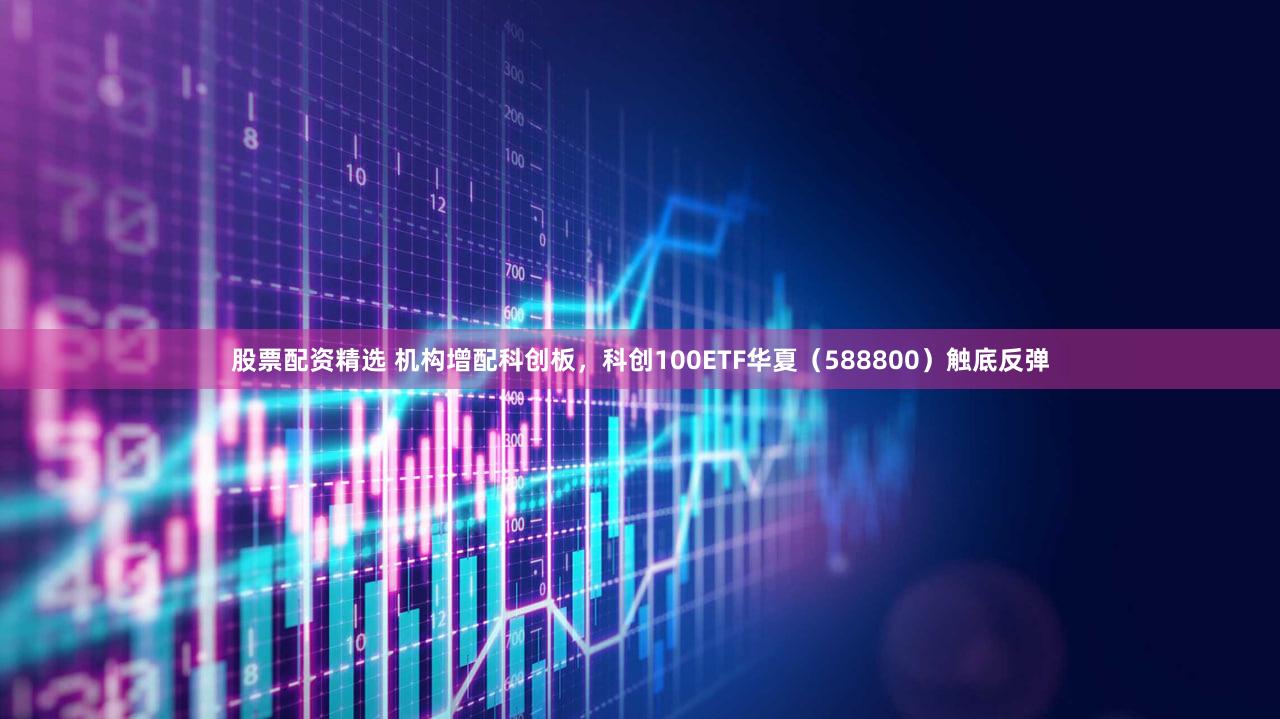 股票配资精选 机构增配科创板，科创100ETF华夏（588800）触底反弹