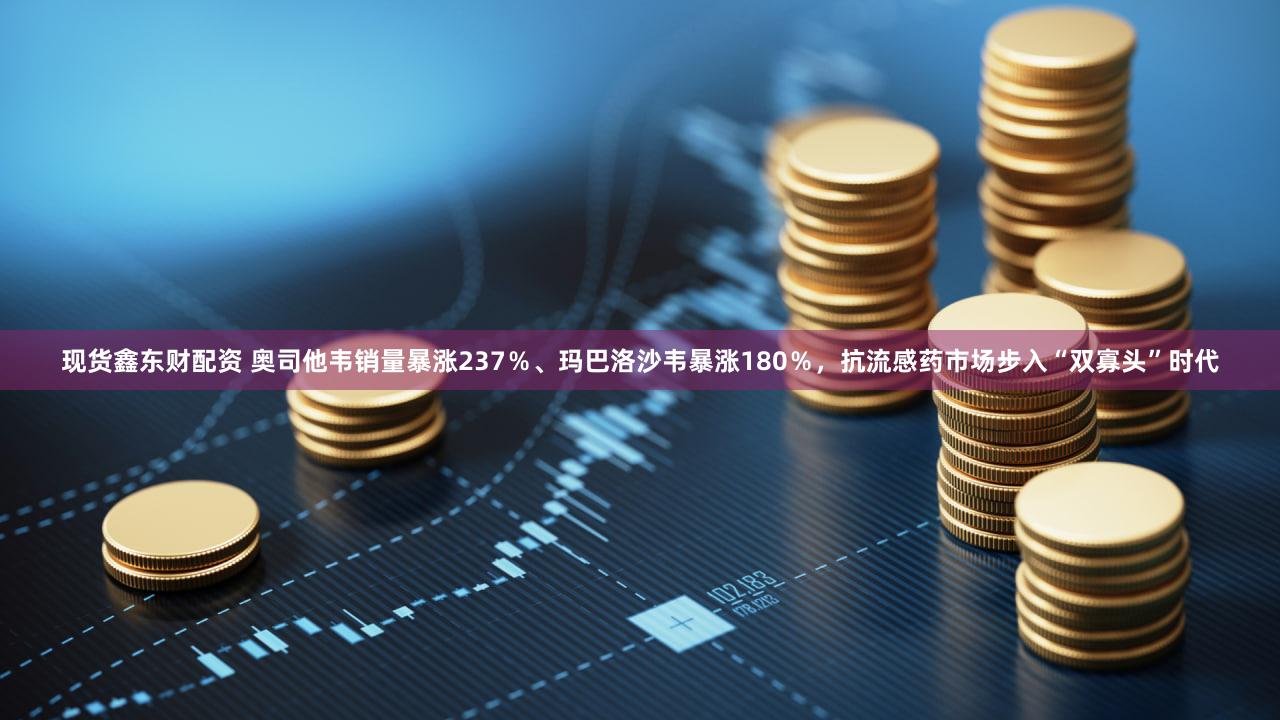 现货鑫东财配资 奥司他韦销量暴涨237%、玛巴洛沙韦暴涨180%,抗流感药市场步入“双寡头”时代