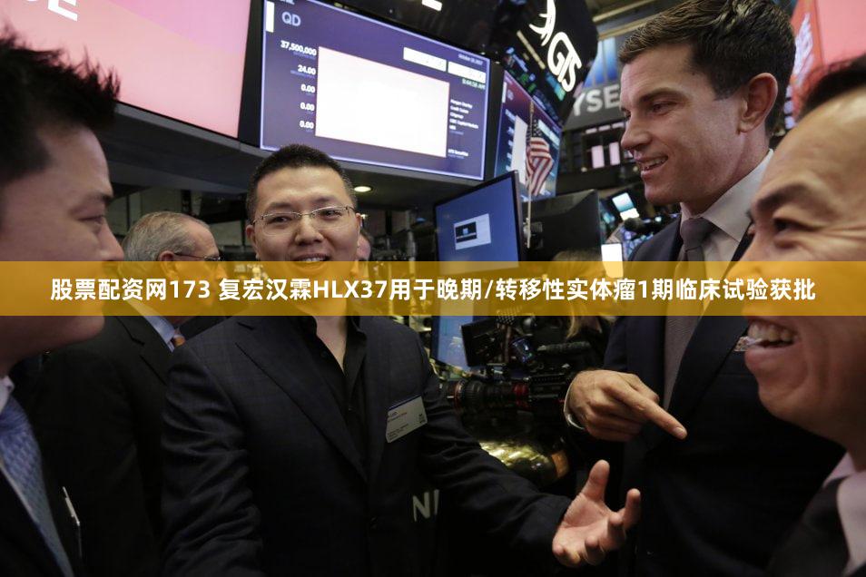 股票配资网173 复宏汉霖HLX37用于晚期/转移性实体瘤1期临床试验获批