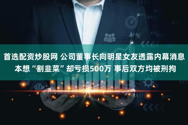 首选配资炒股网 公司董事长向明星女友透露内幕消息 本想“割韭菜”却亏损500万 事后双方均被刑拘