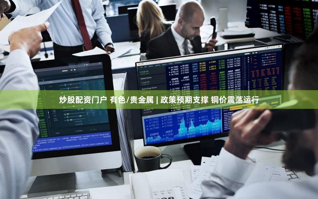 炒股配资门户 有色/贵金属 | 政策预期支撑 铜价震荡运行