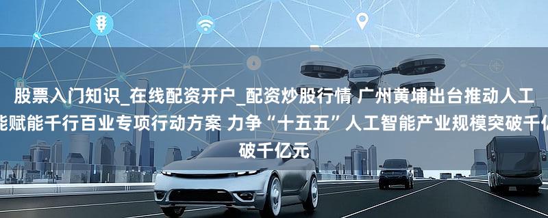 股票入门知识_在线配资开户_配资炒股行情 广州黄埔出台推动人工智能赋能千行百业专项行动方案 力争“十五五”人工智能产业规模突破千亿元