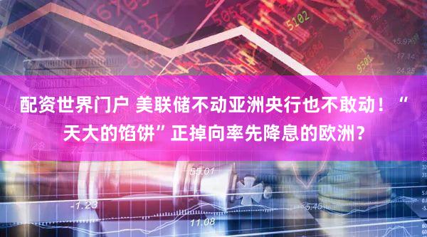 配资世界门户 美联储不动亚洲央行也不敢动!“天大的馅饼”正掉向率先降息的欧洲?