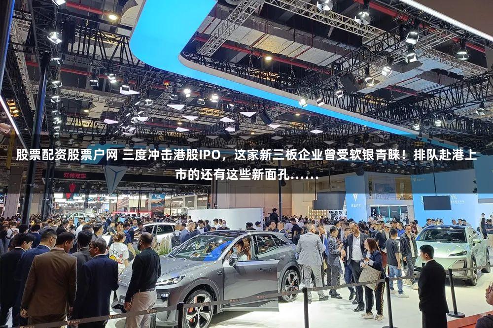 股票配资股票户网 三度冲击港股IPO,这家新三板企业曾受软银青睐!排队赴港上市的还有这些新面孔……
