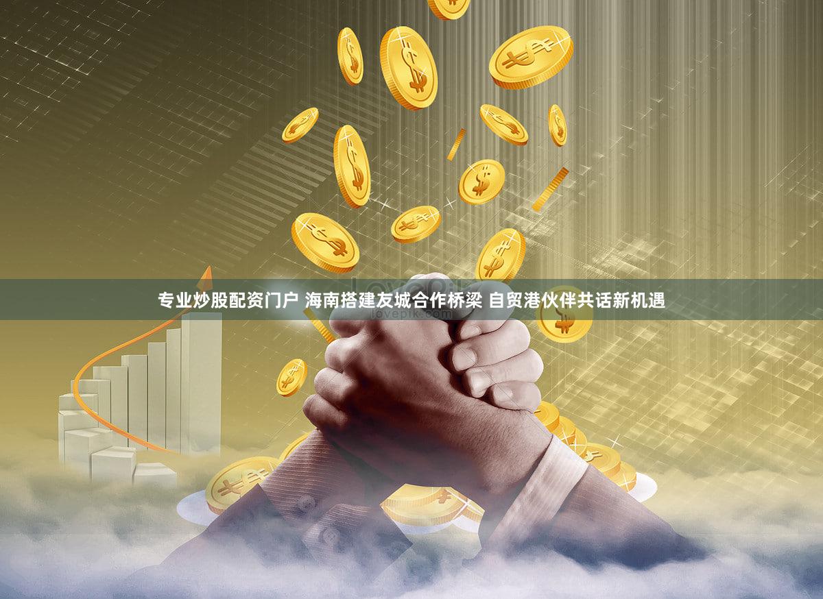 专业炒股配资门户 海南搭建友城合作桥梁 自贸港伙伴共话新机遇
