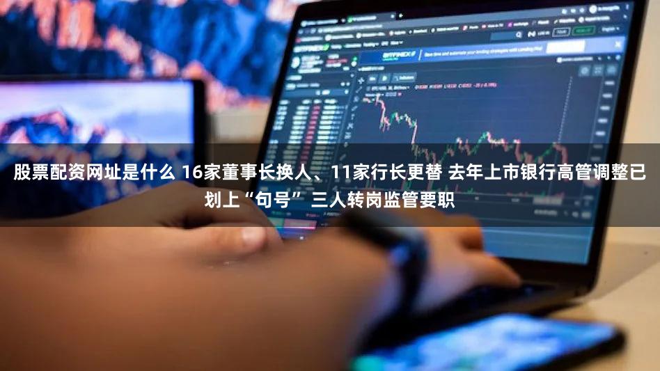股票配资网址是什么 16家董事长换人、11家行长更替 去年上市银行高管调整已划上“句号” 三人转岗监管要职