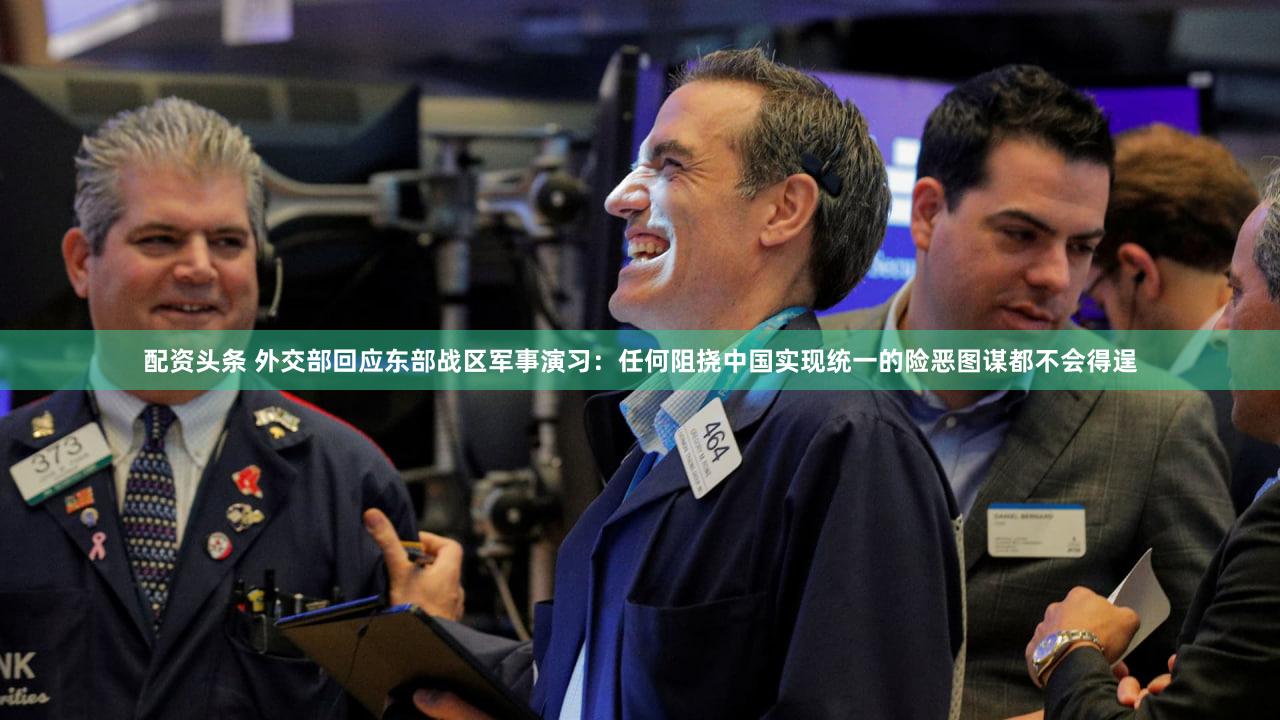 配资头条 外交部回应东部战区军事演习:任何阻挠中国实现统一的险恶图谋都不会得逞