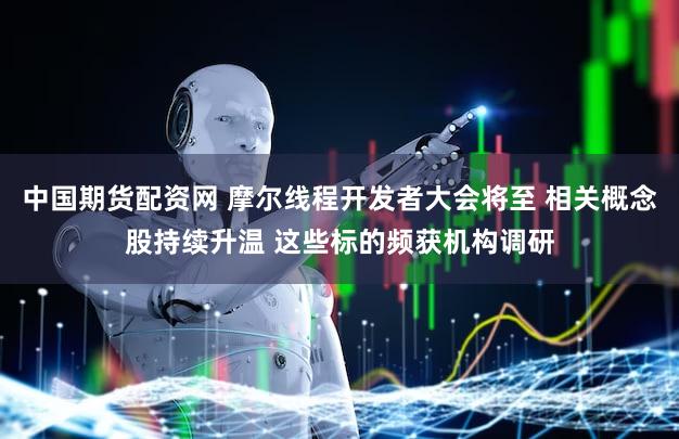 中国期货配资网 摩尔线程开发者大会将至 相关概念股持续升温 这些标的频获机构调研