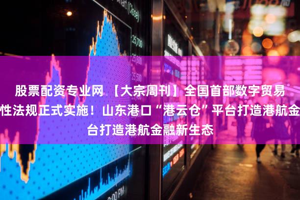 股票配资专业网 【大宗周刊】全国首部数字贸易领域地方性法规正式实施！山东港口“港云仓”平台打造港航金融新生态
