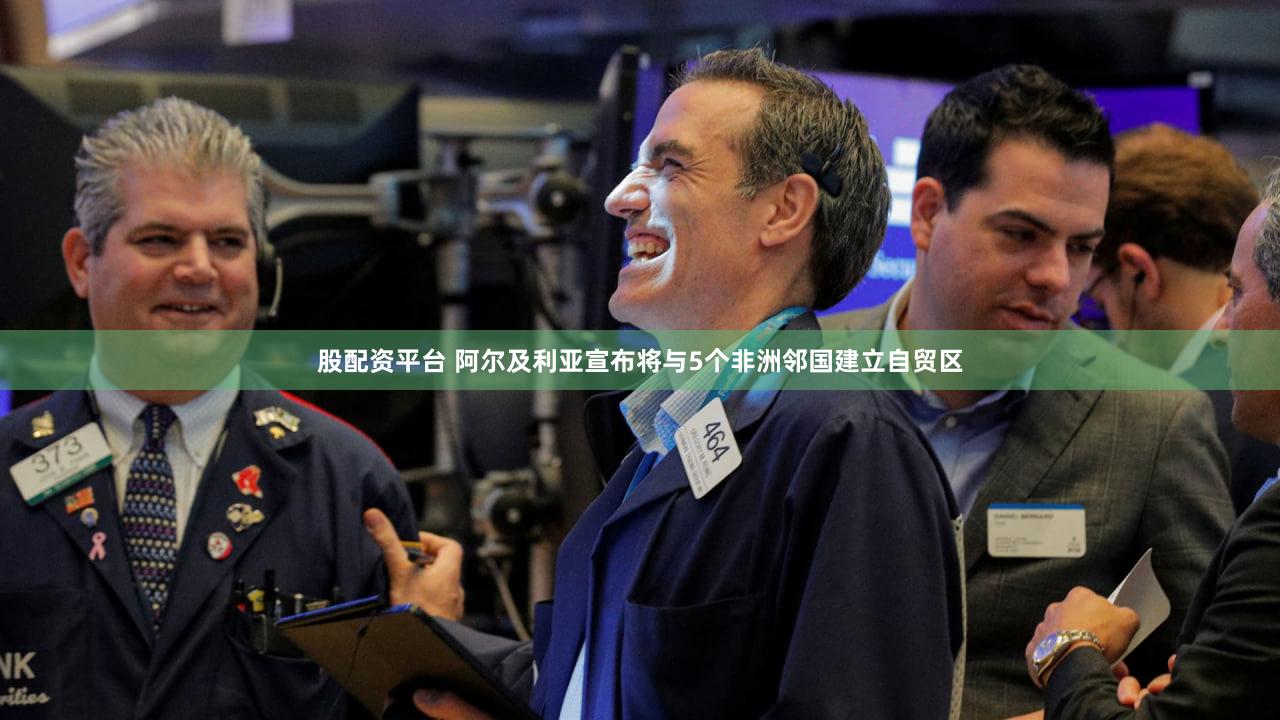 股配资平台 阿尔及利亚宣布将与5个非洲邻国建立自贸区