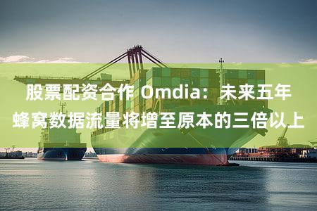 股票配资合作 Omdia：未来五年蜂窝数据流量将增至原本的三倍以上