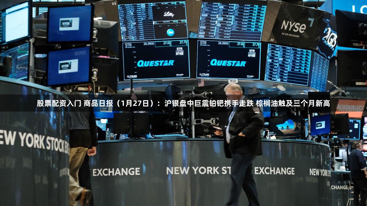 股票配资入门 商品日报（1月27日）：沪银盘中巨震铂钯携手走跌 棕榈油触及三个月新高