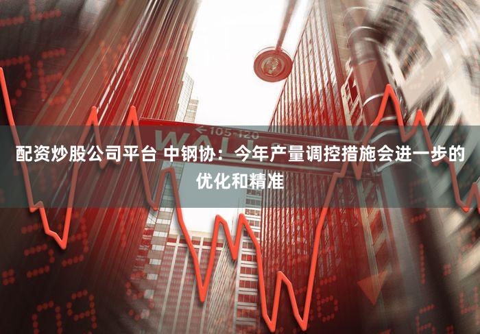 配资炒股公司平台 中钢协：今年产量调控措施会进一步的优化和精准