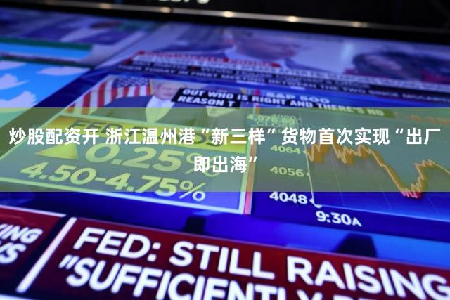 炒股配资开 浙江温州港“新三样”货物首次实现“出厂即出海”